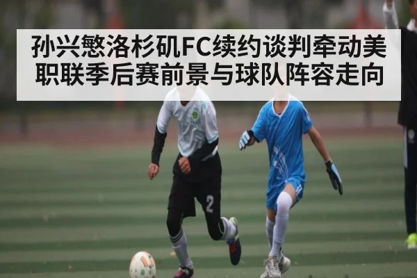 孙兴慜洛杉矶FC续约谈判牵动美职联季后赛前景与球队阵容走向 - kaiyun sports