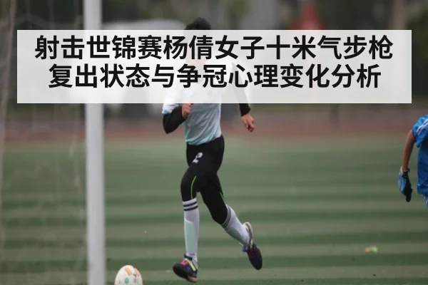 射击世锦赛杨倩女子十米气步枪复出状态与争冠心理变化分析 - kaiyun sports